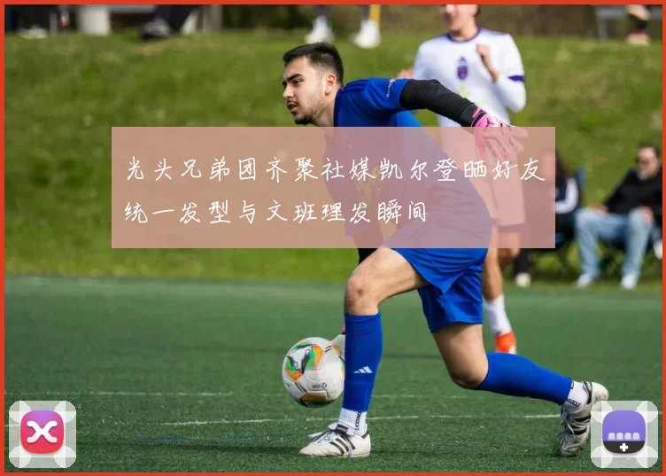 光头兄弟团齐聚社媒凯尔登晒好友统一发型与文班理发瞬间