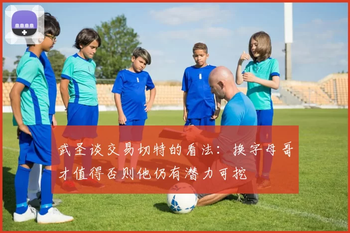 武圣谈交易切特的看法：换字母哥才值得否则他仍有潜力可挖
