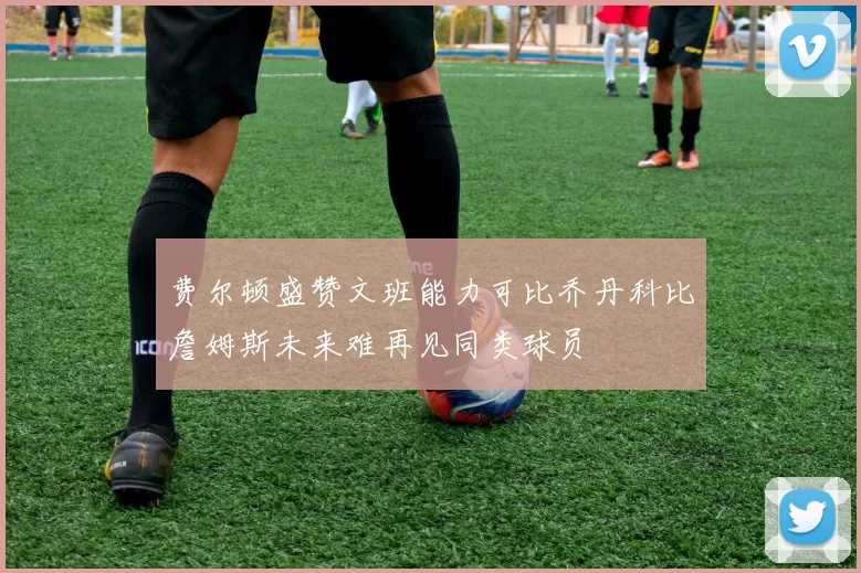 费尔顿盛赞文班能力可比乔丹科比詹姆斯未来难再见同类球员