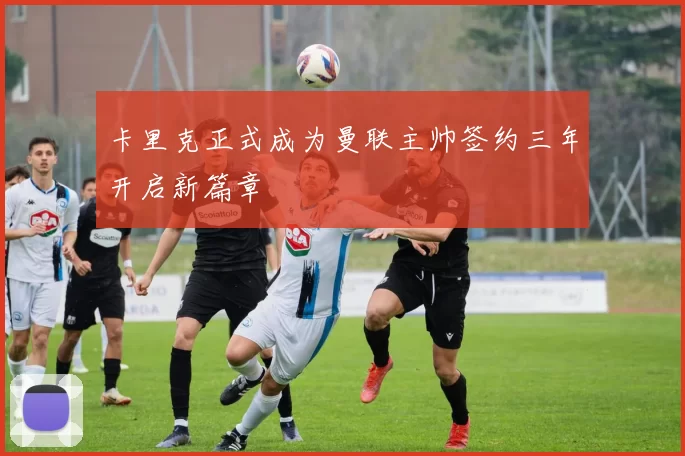 卡里克正式成为曼联主帅签约三年开启新篇章