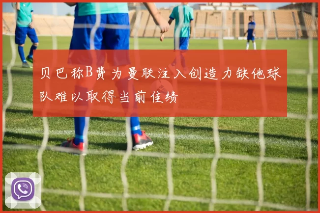 贝巴称B费为曼联注入创造力缺他球队难以取得当前佳绩