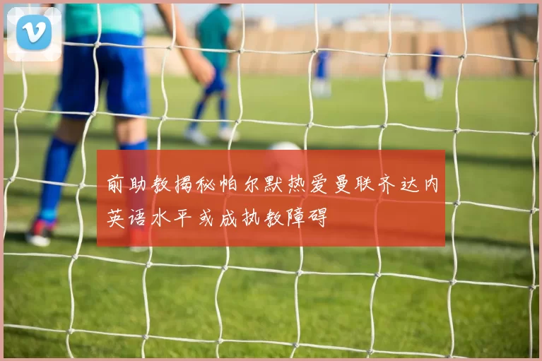 前助教揭秘帕尔默热爱曼联齐达内英语水平或成执教障碍