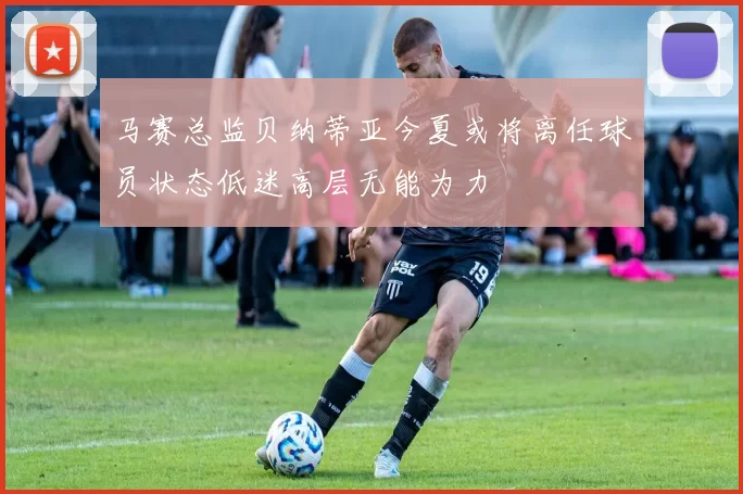 马赛总监贝纳蒂亚今夏或将离任球员状态低迷高层无能为力