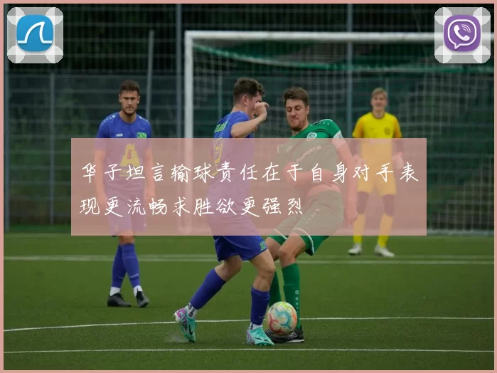 华子坦言输球责任在于自身对手表现更流畅求胜欲更强烈