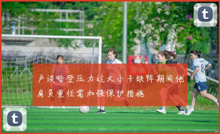 卢谈哈登压力过大小卡缺阵期间他肩负重任需加强保护措施