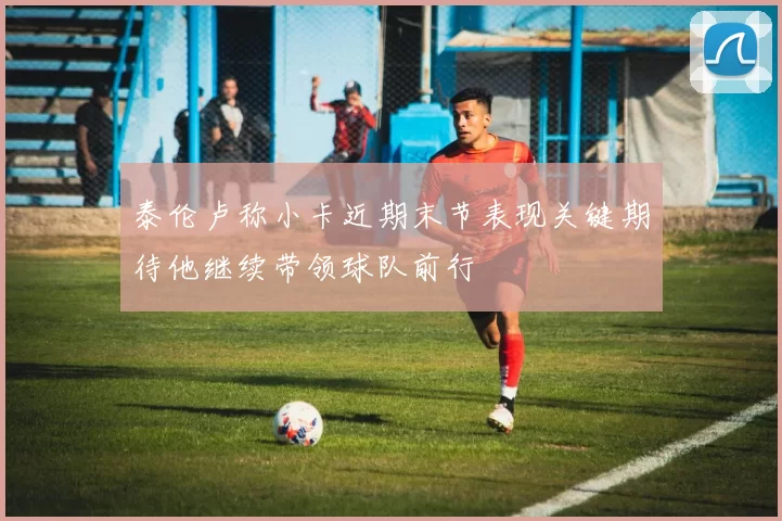 泰伦卢称小卡近期末节表现关键期待他继续带领球队前行
