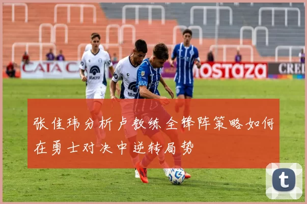张佳玮分析卢教练全锋阵策略如何在勇士对决中逆转局势