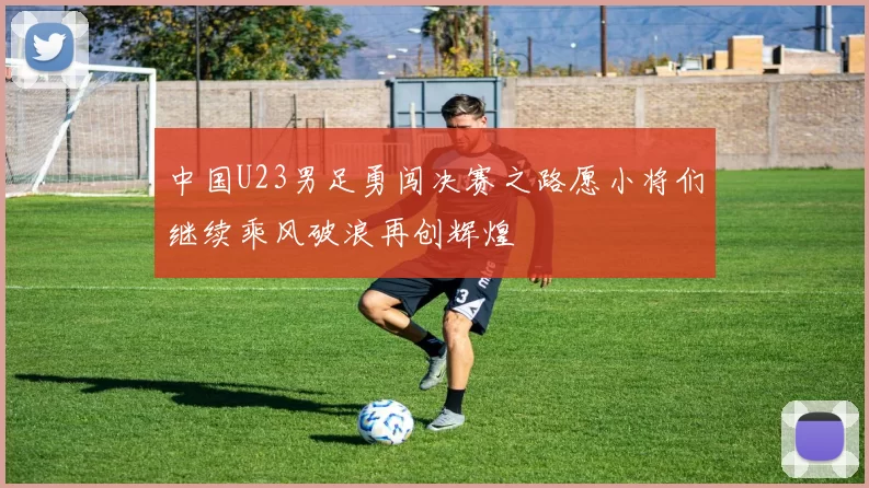 中国U23男足勇闯决赛之路愿小将们继续乘风破浪再创辉煌