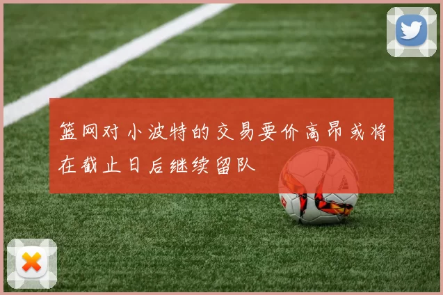 篮网对小波特的交易要价高昂或将在截止日后继续留队