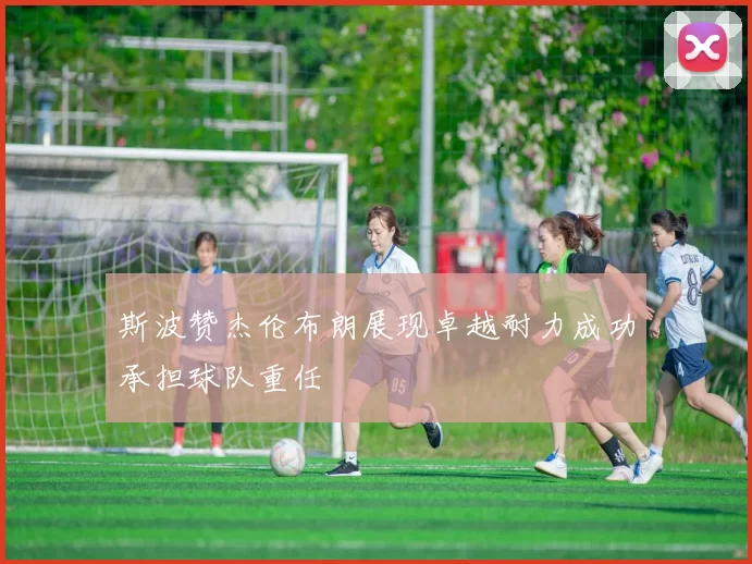 斯波赞杰伦布朗展现卓越耐力成功承担球队重任