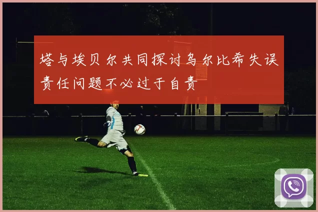 塔与埃贝尔共同探讨乌尔比希失误责任问题不必过于自责