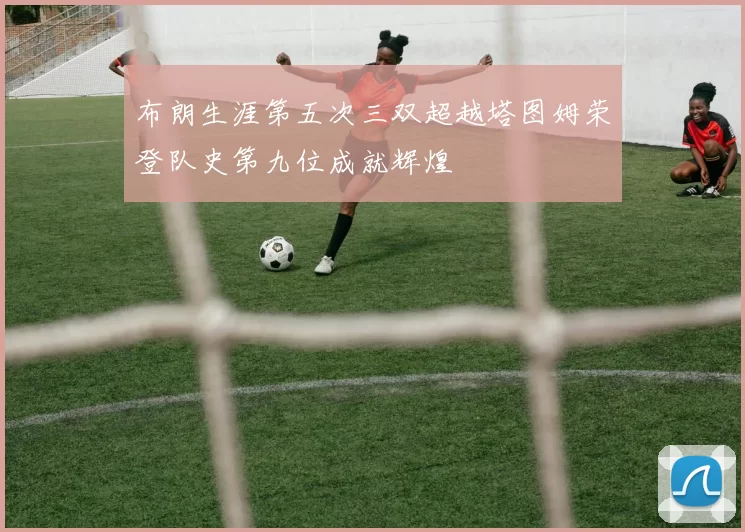 布朗生涯第五次三双超越塔图姆荣登队史第九位成就辉煌