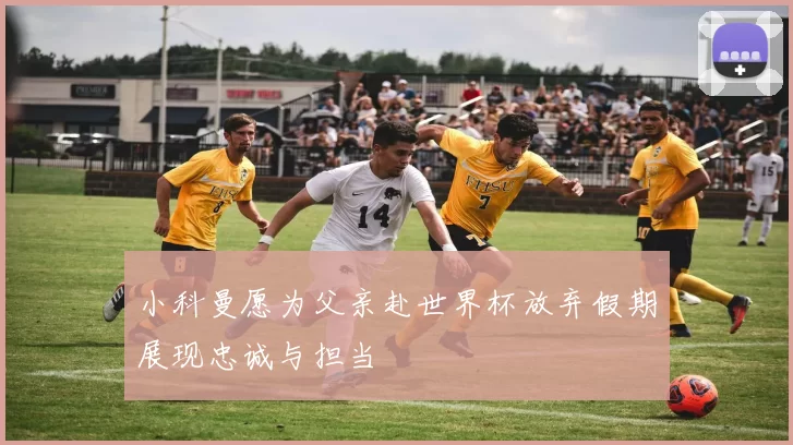 小科曼愿为父亲赴世界杯放弃假期展现忠诚与担当
