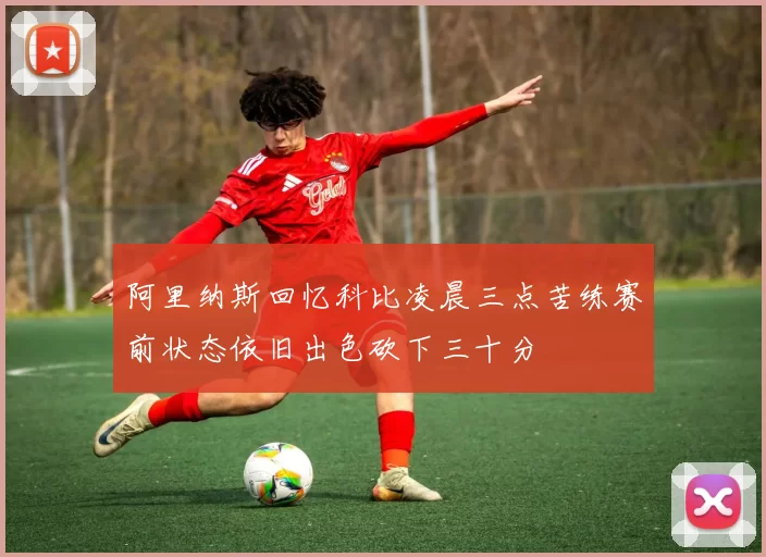 阿里纳斯回忆科比凌晨三点苦练赛前状态依旧出色砍下三十分