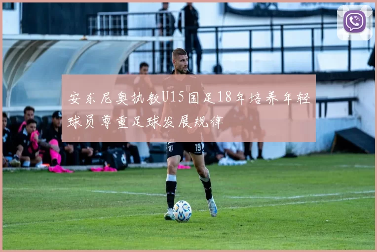 安东尼奥执教U15国足18年培养年轻球员尊重足球发展规律