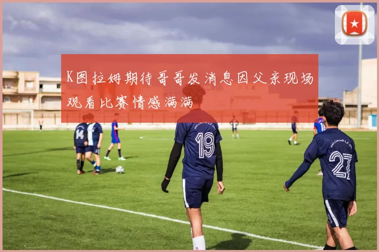 K图拉姆期待哥哥发消息因父亲现场观看比赛情感满满
